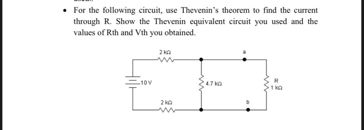 For the following circuit, use Thevenin's theorem to find the current
through R. Show the Thevenin equivalent circuit you used and the
values of Rth and Vth you obtained.
2 kn
10 V
4.7 ka
R
1 ka
2 kn
b
