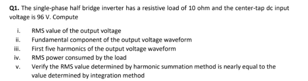 Q1. The single-phase half bridge inverter has a resistive load of 10 ohm and the center-tap dc input
voltage is 96 V. Compute
i.
RMS value of the output voltage
Fundamental component of the output voltage waveform
i.
ii.
First five harmonics of the output voltage waveform
RMS power consumed by the load
Verify the RMS value determined by harmonic summation method is nearly equal to the
value determined by integration method
iv.
V.
