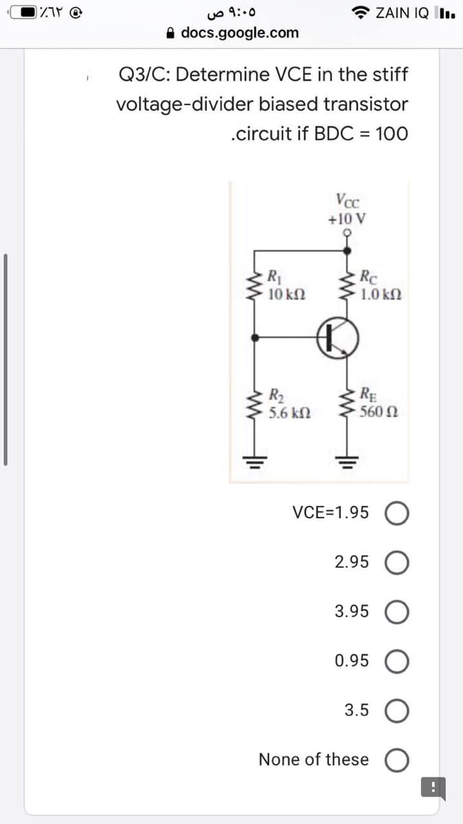 uO 9:.0
* ZAIN IQ lı.
A docs.google.com
Q3/C: Determine VCE in the stiff
voltage-divider biased transistor
.circuit if BDC = 100
%3D
Vcc
+10 V
R1
10 kN
RC
1.0 k2
R2
5.6 kN
RE
560 N
VCE=1.95 (O
2.95
3.95 O
0.95
3.5 O
None of these
