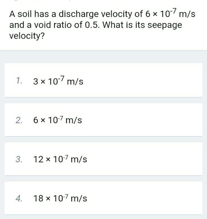 A soil has a discharge velocity of 6 x 10 m/s
and a void ratio of 0.5. What is its seepage
velocity?
1. 3x 107 m/s
2.
6 x 107 m/s
12 x 107 m/s
4.
18 x 107 m/s
3.
