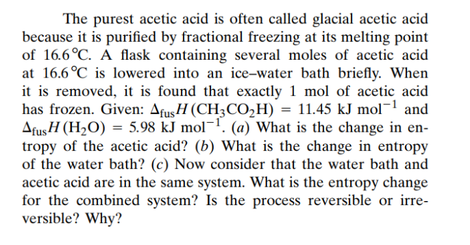 The purest acetic acid is often called glacial acetic acid
because it is purified by fractional freezing at its melting point
of 16.6°C. A flask containing several moles of acetic acid
at 16.6°C is lowered into an ice-water bath briefly. When
it is removed, it is found that exactly 1 mol of acetic acid
has frozen. Given: AfusH (CH3CO₂H) = 11.45 kJ mol−¹ and
AfusH (H₂O) = 5.98 kJ mol-1. (a) What is the change in en-
tropy of the acetic acid? (b) What is the change in entropy
of the water bath? (c) Now consider that the water bath and
acetic acid are in the same system. What is the entropy change
for the combined system? Is the process reversible or irre-
versible? Why?