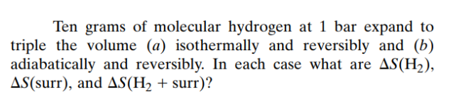 Ten grams of molecular hydrogen at 1 bar expand to
triple the volume (a) isothermally and reversibly and (b)
adiabatically and reversibly. In each case what are AS(H₂),
AS(surr), and AS(H₂ + surr)?