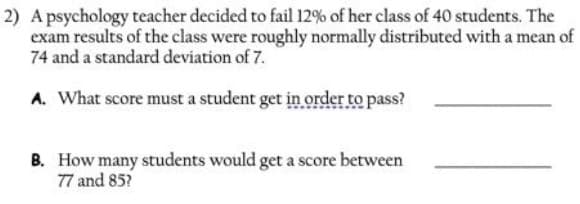 2) A psychology teacher decided to fail 12% of her class of 40 students. The
exam results of the class were roughly normally distributed with a mean of
74 and a standard deviation of 7.
A. What score must a student get in order to pass?
B. How many students would get a score between
77 and 85?
