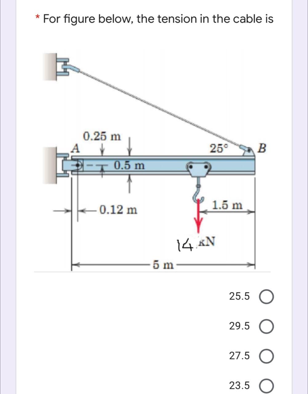 For figure below, the tension in the cable is
0.25 m
25°
B
0.5 m
1.5 m
0.12 m
14 «N
5 m
25.5
29.5
27.5
23.5 O
