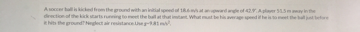 A soccer ball is kicked from the ground with an initial speed of 18.6 m/s at an upward angle of 42.9.A player 51.5 m away in the
direction of the kick starts running to meet the ball at that instant. What must be his average speed if he is to meet the ball just before
it hits the ground? Neglect air resistance.Use g-9.81 m/s?.
