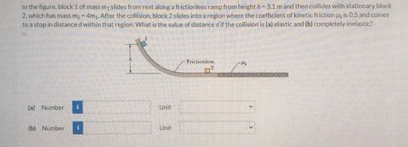 In the figure, block 1 of mass m slides from rest along a frictionless ramp from height h-3.1 m and then collides with stationary block
2. which has mass m2 - 4m,. After the collision, block 2 slides into a region where the coefficient of kinetic friction is 0.5 and comes
to a stop in distanced within that region. What is the value of distance dif the collision is (a) elastic and (b) completely inelastic?
Frictionles
(a) Number
Unit
(b) Number
Unit
