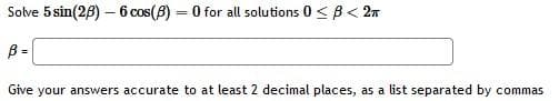 Solve 5 sin(28) – 6 cos(8) = 0 for all solutions 0 < B< 2n
%3D
B =
Give your answers accurate to at least 2 decimal places, as a list separated by commas
