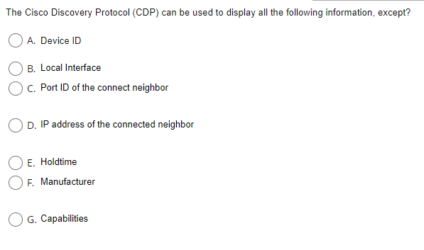 The Cisco Discovery Protocol (CDP) can be used to display all the following information, except?
A. Device ID
B. Local Interface
C. Port ID of the connect neighbor
D. IP address of the connected neighbor
O E. Holdtime
F. Manufacturer
G. Capabilities