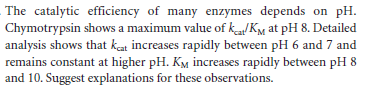 The catalytic efficiency of many enzymes depends on pH.
Chymotrypsin shows a maximum value of kaKM at pH 8. Detailed
analysis shows that kat increases rapidly between pH 6 and 7 and
remains constant at higher pH. KM increases rapidly between pH 8
and 10. Suggest explanations for these observations.
