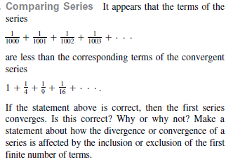 Comparing Series It appears that the terms of the
series
TO + TO0T + T0z + TOs +
1000
are less than the corresponding terms of the convergent
series
+ 부 + 우 + 후 + 1
If the statement above is correct, then the first series
converges. Is this correct? Why or why not? Make a
statement about how the divergence or convergence of a
series is affected by the inclusion or exclusion of the first
finite number of terms.
