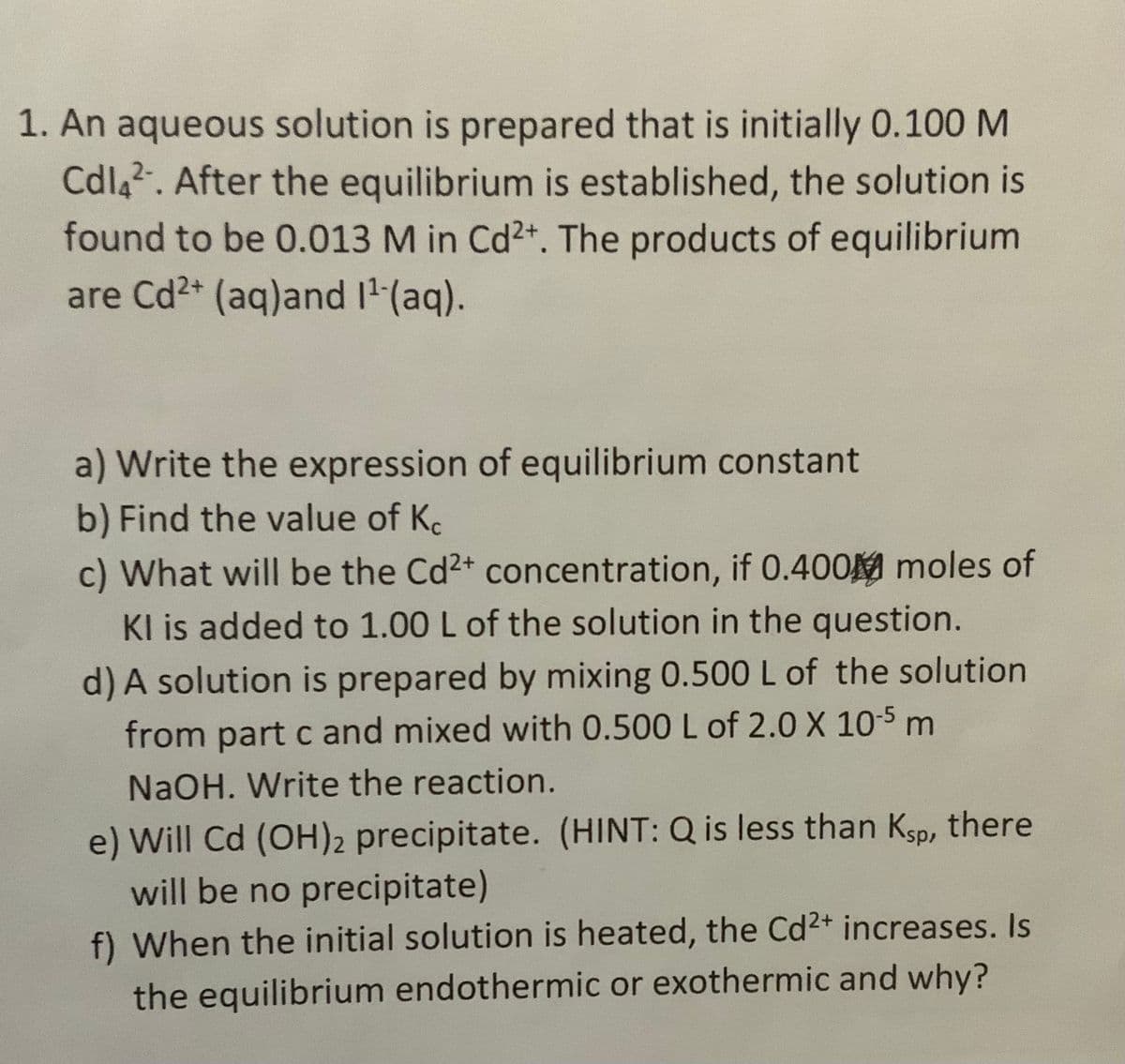 1. An aqueous solution is prepared that is initially 0.100 M
Cdla2. After the equilibrium is established, the solution is
found to be 0.013 M in Cd2+. The products of equilibrium
are Cd2+ (aq)and I' (aq).
a) Write the expression of equilibrium constant
b) Find the value of Ke
c) What will be the Cd2+ concentration, if 0.400M moles of
KI is added to 1.00 L of the solution in the question.
d) A solution is prepared by mixing 0.500 L of the solution
from part c and mixed with 0.500 L of 2.0 X 10-5 m
NaOH. Write the reaction.
e) Will Cd (OH)2 precipitate. (HINT: Q is less than Ksp, there
will be no precipitate)
f) When the initial solution is heated, the Cd2+ increases. Is
the equilibrium endothermic or exothermic and why?
