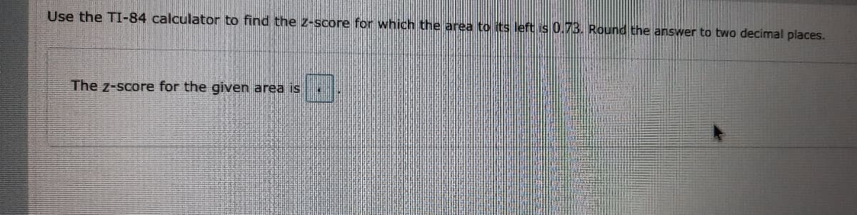 Use the TI-84 calculator to find the z-score for which the area to its left is 0.7B. Round the answer to two decimal places.
The z-score for the given area is
