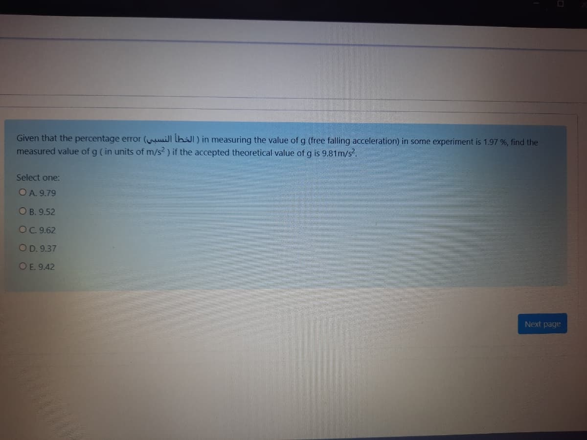 Given that the percentage error (uill lbl) in measuring the value ofg (free falling acceleration) in some experiment is 1.97 %, find the
measured value of g (in units of m/s? ) if the accepted theoretical value of g is 9.81m/s.
Select one:
O A. 9.79
O B. 9.52
OC.9.62
OD. 9.37
OE. 9.42
Next page
