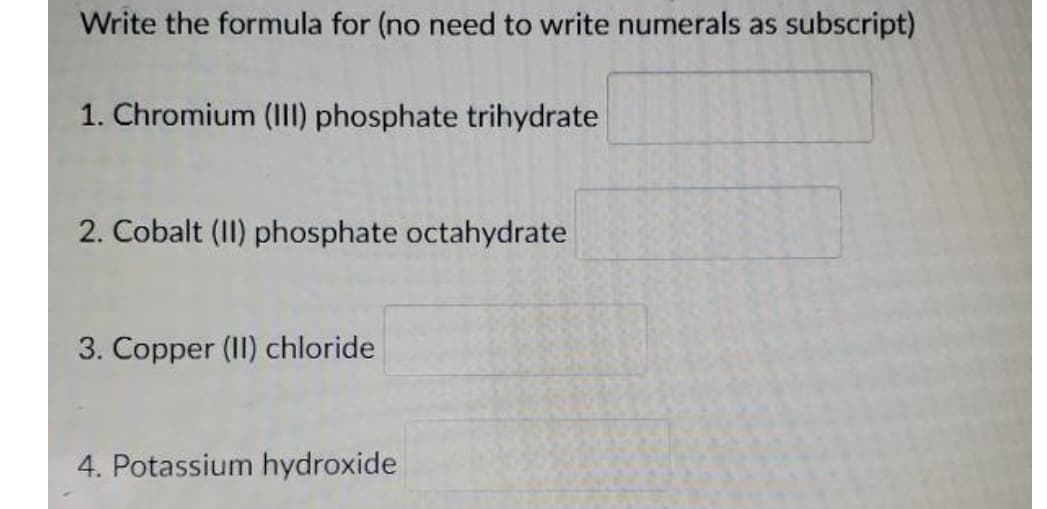 Write the formula for (no need to write numerals as subscript)
1. Chromium (III) phosphate trihydrate
2. Cobalt (II) phosphate octahydrate
3. Copper (II) chloride
4. Potassium hydroxide

