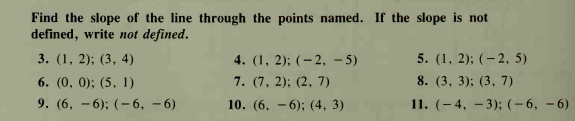 Find the slope of the line through the points named. If the slope is not
defined, write not defined.
4. (1, 2); (– 2, – 5)
7. (7, 2); (2, 7)
3. (1, 2); (3, 4)
5. (1, 2); (– 2, 5)
6. (0, 0); (5, 1)
8. (3, 3); (3, 7)
9. (6, – 6); (- 6, – 6)
10. (6, - 6); (4, 3)
11. (– 4, – 3); (-6, – 6)
