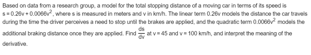 Based on data from a research group, a model for the total stopping distance of a moving car in terms of its speed is
s = 0.26v + 0.0066v², where s is measured in meters and v in km/h. The linear term 0.26v models the distance the car travels
during the time the driver perceives a need to stop until the brakes are applied, and the quadratic term 0.0066v² models the
additional braking distance once they are applied. Find -
ds
at v = 45 and v = 100 km/h, and interpret the meaning of the
dv
derivative.
