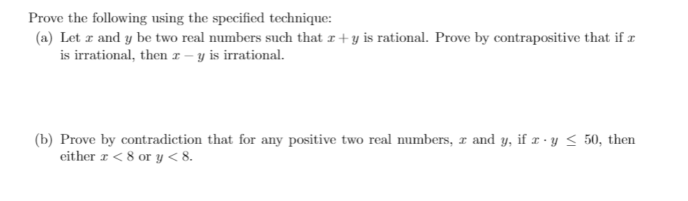 Prove the following using the specified technique:
(a) Let x and y be two real numbers such that x+y is rational. Prove by contrapositive that if
is irrational, then x – y is irrational.
(b) Prove by contradiction that for any positive two real numbers, x and y, if x · y < 50, then
either r < 8 or y < 8.
