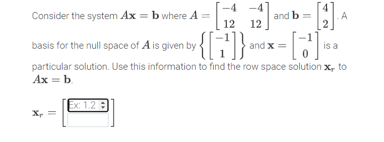 4
A
-4 -4
Consider the system Ax = b where A
and b
12
12
{[:}
basis for the null space of A is given by
and x =
is a
particular solution. Use this information to find the row space solution x, to
Ax = b.
Ex: 1.2 :
X,
