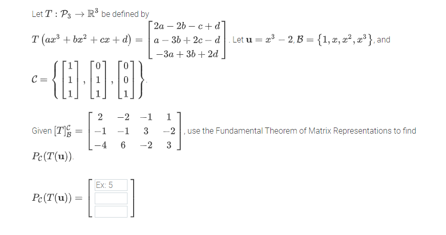 Let T : P3 → R® be defined by
[ 2а — 2b — с +d]
а — 36 + 2с — d
т (аг3 + ba? + сӕ + d)
Let u = x3 – 2, B = {1,x, x² , x³ }, and
-3a + 36 + 2d
C =
-2 -1
Given [T]
-2 , use the Fundamental Theorem of Matrix Representations to find
-1
-1
3
-4 6
-2
3
Pc(T(u))
Ex: 5
Pc(T(u))
2.
