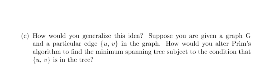 (c) How would you generalize this idea? Suppose you are given a graph G
and a particular edge {u, v} in the graph. How would you alter Prim's
algorithm to find the minimum spanning tree subject to the condition that
{u, v} is in the tree?
