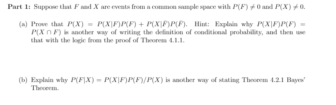 Part 1: Suppose that F and X are events from a common sample space with P(F) +0 and P(X)+0.
(a) Prove that P(X) = P(X|F)P(F)+ P(X|F)P(F). Hint: Explain why P(X|F)P(F)
P(X N F) is another way of writing the definition of conditional probability, and then use
that with the logic from the proof of Theorem 4.1.1.
(b) Explain why P(F|X) = P(X|F)P(F)/P(X) is another way of stating Theorem 4.2.1 Bayes'
Theorem.
