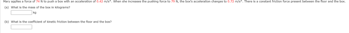 Mary applies a force of 74 N to push a box with an acceleration of 0.42 m/s. When she increases the pushing force to 79 N, the box's acceleration changes to 0.72 m/s<. There is a constant friction force present between the floor and the box.
(a) What is the mass of the box in kilograms?
kg
(b) What is the coefficient of kinetic friction between the floor and the box?
