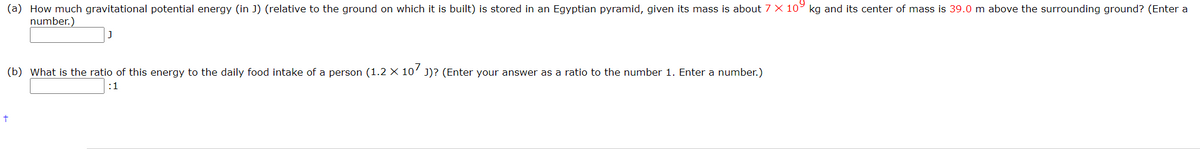 (a) How much gravitational potential energy (in J) (relative to the ground on which it is built) is stored in an Egyptian pyramid, given its mass is about 7 X 10° kg and its center of mass is 39.0 m above the surrounding ground? (Enter a
number.)
(b) What is the ratio of this energy to the daily food intake of a person (1.2 × 10’ J)? (Enter your answer as a ratio to the number 1. Enter a number.)
:1
