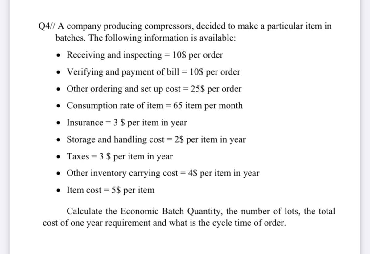 Q4// A company producing compressors, decided to make a particular item in
batches. The following information is available:
• Receiving and inspecting = 10$ per order
Verifying and payment of bill = 10$ per order
• Other ordering and set up cost = 25$ per order
• Consumption rate of item = 65 item per month
%3D
• Insurance = 3 $ per item in year
• Storage and handling cost = 2$ per item in year
• Taxes = 3 $ per item in year
• Other inventory carrying cost = 4$ per item in year
• Item cost = 5$ per item
Calculate the Economic Batch Quantity, the number of lots, the total
cost of one year requirement and what is the cycle time of order.
