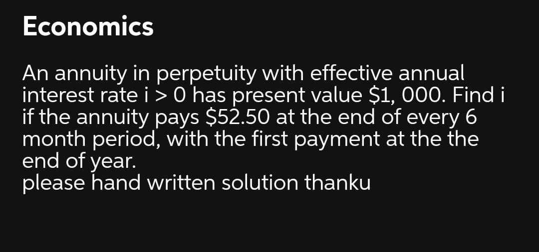 Economics
An annuity in perpetuity with effective annual
interest rate i > 0 has present value $1, 000. Find i
if the annuity pays $52.50 at the end of every 6
month period, with the first payment at the the
end of year.
please hand written solution thanku
