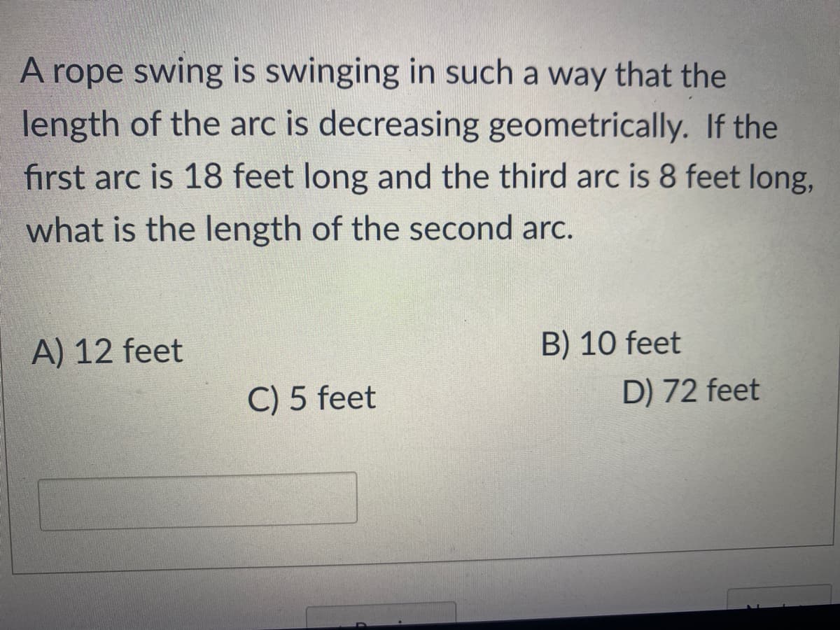A rope swing is swinging in such a way that the
length of the arc is decreasing geometrically. If the
first arc is 18 feet long and the third arc is 8 feet long,
what is the length of the second arc.
A) 12 feet
B) 10 feet
C) 5 feet
D) 72 feet
