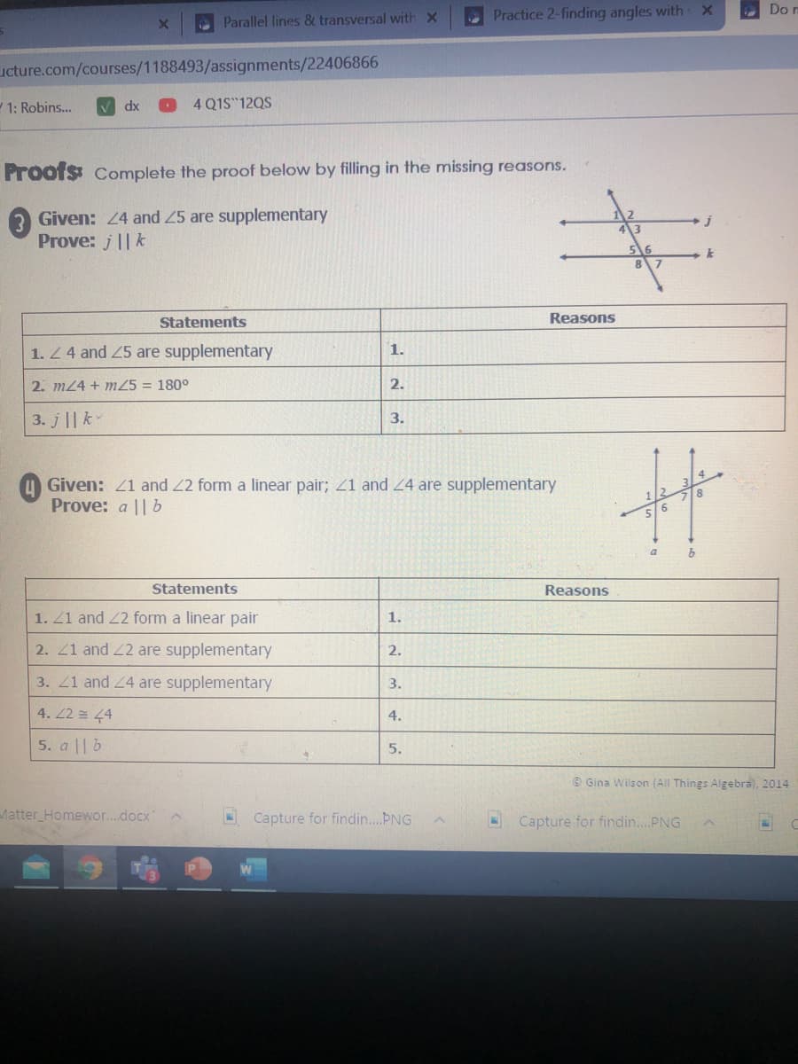 Do n
O Parallel lines & transversal with x
Practice 2-finding angles with
ucture.com/courses/1188493/assignments/22406866
W 1: Robins...
4 Q1S 12QS
dx
Proofs Complete the proof below by filling in the missing reasons.
3 Given: 24 and 25 are supplementary
Prove: j||k
Statements
Reasons
1. Z4 and 25 are supplementary
1.
2. m24 + m25 = 180°
2.
3. j || k
3.
Given: 21 and 22 form a linear pair; 21 and 24 are supplementary
Prove: a || b
a
Statements
Reasons
1. Z1 and 2 form a linear pair
1.
2. 21 and 22 are supplementary
2.
3. 21 and 24 are supplementary
3.
4. 22 = 4
4.
5. a || b
5.
O Gina Wilson (All Things Algebra, 2014
Matter Homewor...docx
Capture for findin..ÞNG
Capture for findin..PNG
