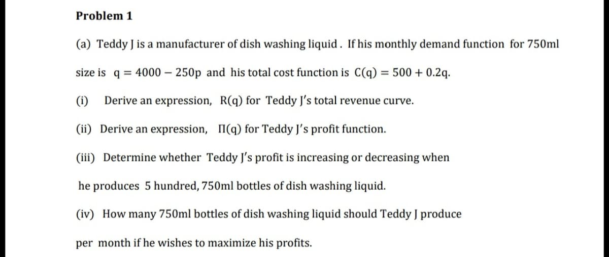 Problem 1
(a) Teddy J is a manufacturer of dish washing liquid. If his monthly demand function for 750ml
size is q = 4000 – 250p and his total cost function is C(q) = 500 + 0.2q.
Derive an expression, R(q) for Teddy J's total revenue curve.
(ii) Derive an expression, II(q) for Teddy J's profit function.
(iii) Determine whether Teddy J's profit is increasing or decreasing when
he produces 5 hundred, 750ml bottles of dish washing liquid.
(iv) How many 750ml bottles of dish washing liquid should Teddy J produce
per month if he wishes to maximize his profits.
