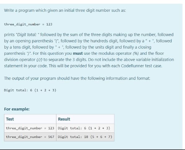 Write a program which given an initial three digit number such as:
three_digit_number = 123
prints "Digit total: " followed by the sum of the three digits making up the number, followed
by an opening parenthesis "(", followed by the hundreds digit, followed by a " + ", followed
by a tens digit, followed by " + ", followed by the units digit and finally a closing
parenthesis ")". For this question you must use the modulus operator (%) and the floor
division operator (/) to separate the 3 digits. Do not include the above variable initialization
statement in your code. This will be provided for you with each CodeRunner test case.
The output of your program should have the following information and format:
Digit total: 6 (1 + 2 + 3)
For example:
Test
Result
three_digit_number = 123 Digit total: 6 (1 + 2 + 3)
three_digit_number = 567 Digit total: 18 (5 + 6 + 7)
