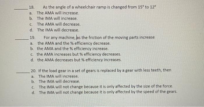 As the angle of a wheelchair ramp is changed from 15° to 12
a. The AMA will increase.
b. The IMA will increase.
18.
c. The AMA will decrease.
d. The IMA will decrease.
For any machine, as the friction of the moving parts increase
a. the AMA and the % efficiency decrease.
b. the AMA and the % efficiency increase.
c. the AMA increases but % efficiency decreases.
d. the AMA decreases but % efficiency increases.
19.
20. If the load gear in a set of gears is replaced by a gear with less teeth, then
a. The IMA will increase.
b. The IMA will decrease.
c. The IMA will not change because it is only affected by the size of the force.
d. The IMA will not change because it is only affected by the speed of the gears.
