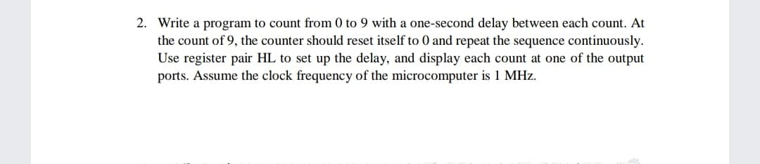 2. Write a program to count from 0 to 9 with a one-second delay between each count. At
the count of 9, the counter should reset itself to 0 and repeat the sequence continuously.
Use register pair HL to set up the delay, and display each count at one of the output
ports. Assume the clock frequency of the microcomputer is 1 MHz.
