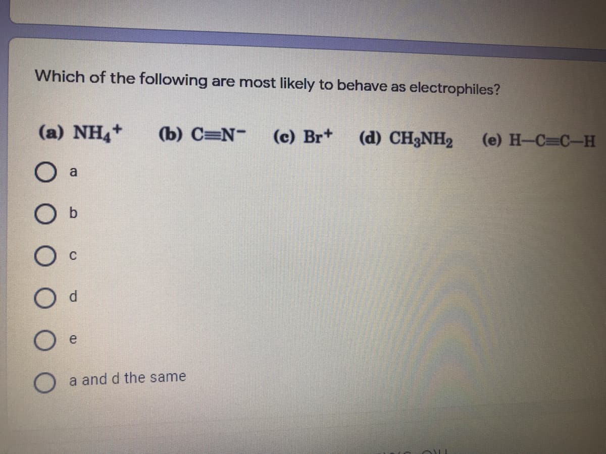 Which of the following are most likely to behave as electrophiles?
(a) NH4+
(b) C=N-
(c) Br+
(d) CH3NH2
(e) H-C C-H
a
e
O a and d the same

