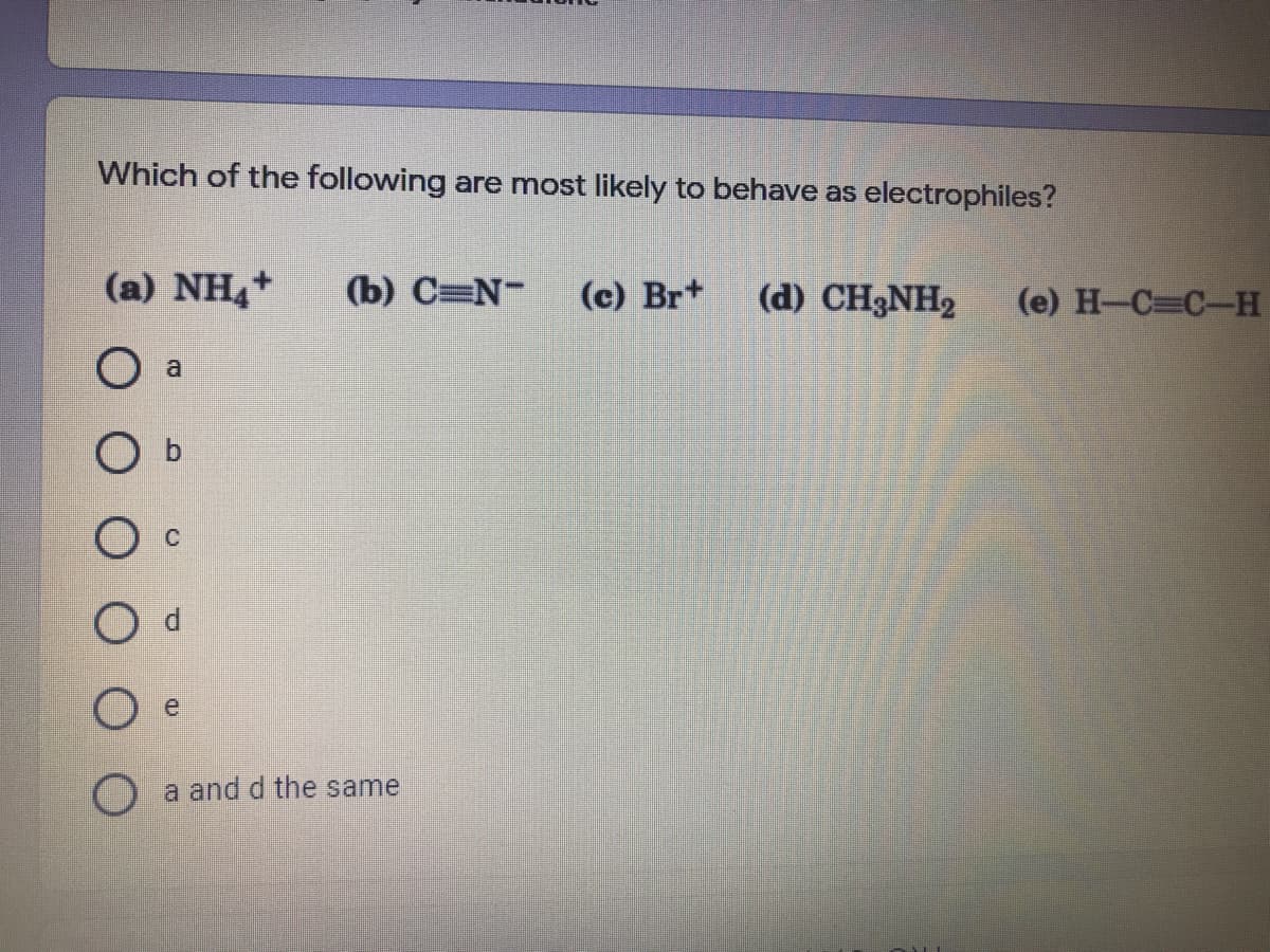 Which of the following are most likely to behave as electrophiles?
(a) NH+
(b) C=N-
(c) Br+
(d) CH3NH2
(e) H-C C-H
O a
O b
e
a and d the same
