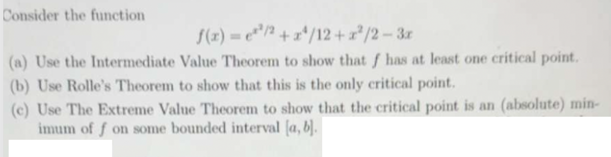 Consider the function
f(x) = ¹/2+x4/12+x²/2-3x
(a) Use the Intermediate Value Theorem to show that f has at least one critical point.
(b) Use Rolle's Theorem to show that this is the only critical point.
(c) Use The Extreme Value Theorem to show that the critical point is an (absolute) min-
imum of f on some bounded interval [a, b].