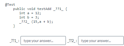 @Test
public void testAdd ??1 {
int a = 12;
int b = 3;
_??2 (15,a + b);
}
_??1: type your answer...
_??2_: type your answer...