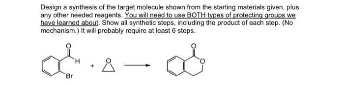 Design a synthesis of the target molecule shown from the starting materials given, plus
any other needed reagents. You will need to use BOTH types of protecting groups we
have learned about. Show all synthetic steps, including the product of each step. (No
mechanism.) It will probably require at least 6 steps.
Br
