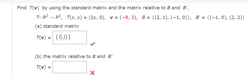 Find T(v) by using the standard matrix and the matrix relative to B and B'.
T: R2 → R2, T(x, y) = (2y, 0), v = (-9, 3), B = {(2, 1), (–1, 0)}, B' = {(-1, 0), (2, 2)}
(a) standard matrix
T(v) = (6,0)
(b) the matrix relative to B and B'
T(v) =
