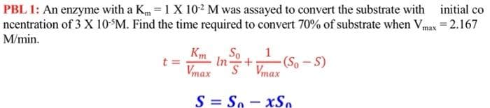 PBL 1: An enzyme with a Km = 1 X 102 M was assayed to convert the substrate with
initial co
ncentration of 3 X 10$M. Find the time required to convert 70% of substrate when Vmax = 2.167
M/min.
Km
In
So
1
- (So – S)
t =
Vmax
S' Vmax
S = So - xS,

