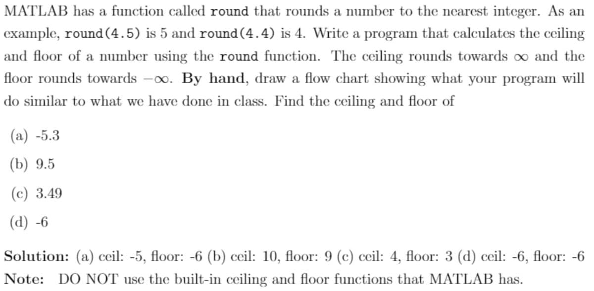 MATLAB has a function called round that rounds a number to the nearest integer. As an
example, round (4.5) is 5 and round(4.4) is 4. Write a program that calculates the ceiling
and floor of a number using the round function. The ceiling rounds towards oo and the
floor rounds towards -0o. By hand, draw a flow chart showing what your program will
do similar to what we have done in class. Find the ceiling and floor of
(а) -5.3
(b) 9.5
(c) 3.49
(d) -6
Solution: (a) ceil: -5, floor: -6 (b) ceil: 10, floor: 9 (c) ceil: 4, floor: 3 (d) ceil: -6, floor: -6
Note: DO NOT use the built-in ceiling and floor functions that MATLAB has.

