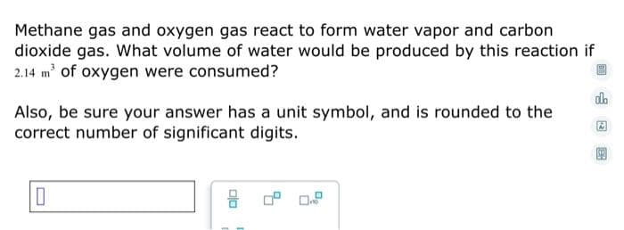 Methane gas and oxygen gas react to form water vapor and carbon
dioxide gas. What volume of water would be produced by this reaction if
2.14 m' of oxygen were consumed?
do
Also, be sure your answer has a unit symbol, and is rounded to the
correct number of significant digits.
