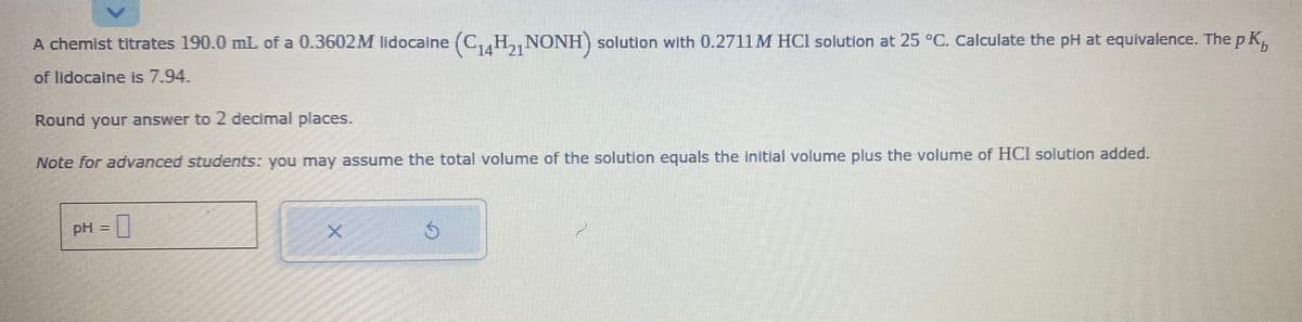 A chemist titrates 190.0 mL of a 0.3602M lidocaine (C₁4H₂1 NONH) solution with 0.2711 M HCI solution at 25 °C. Calculate the pH at equivalence. The p K₁
of lidocaine is 7.94.
Round your answer to 2 decimal places.
Note for advanced students: you may assume the total volume of the solution equals the initial volume plus the volume of HCl solution added.
pH
=
0
X