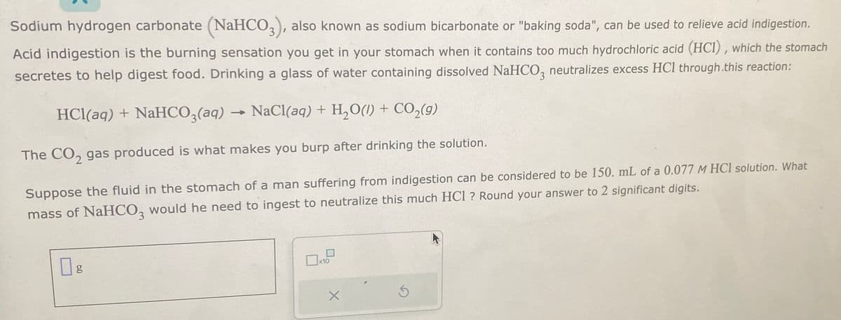 Sodium hydrogen carbonate (NaHCO3), also known as sodium bicarbonate or "baking soda", can be used to relieve acid indigestion.
Acid indigestion is the burning sensation you get in your stomach when it contains too much hydrochloric acid (HCI), which the stomach
secretes to help digest food. Drinking a glass of water containing dissolved NaHCO3 neutralizes excess HCl through.this reaction:
HCl(aq) + NaHCO3(aq) NaCl(aq) + H₂O(1) + CO₂(g)
The CO₂ gas produced is what makes you burp after drinking the solution.
Suppose the fluid in the stomach of a man suffering from indigestion can be considered to be 150. mL of a 0.077 M HCl solution. What
mass of NaHCO3 would he need to ingest to neutralize this much HCl ? Round your answer to 2 significant digits.
Og
x10
] ²
X
S