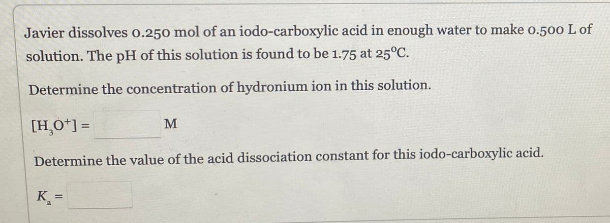 Javier dissolves 0.250 mol of an iodo-carboxylic acid in enough water to make 0.500 L of
solution. The pH of this solution is found to be 1.75 at 25°C.
Determine the concentration of hydronium ion in this solution.
[H₂O+] =
Determine the value of the acid dissociation constant for this iodo-carboxylic acid.
K₂ =
a
M