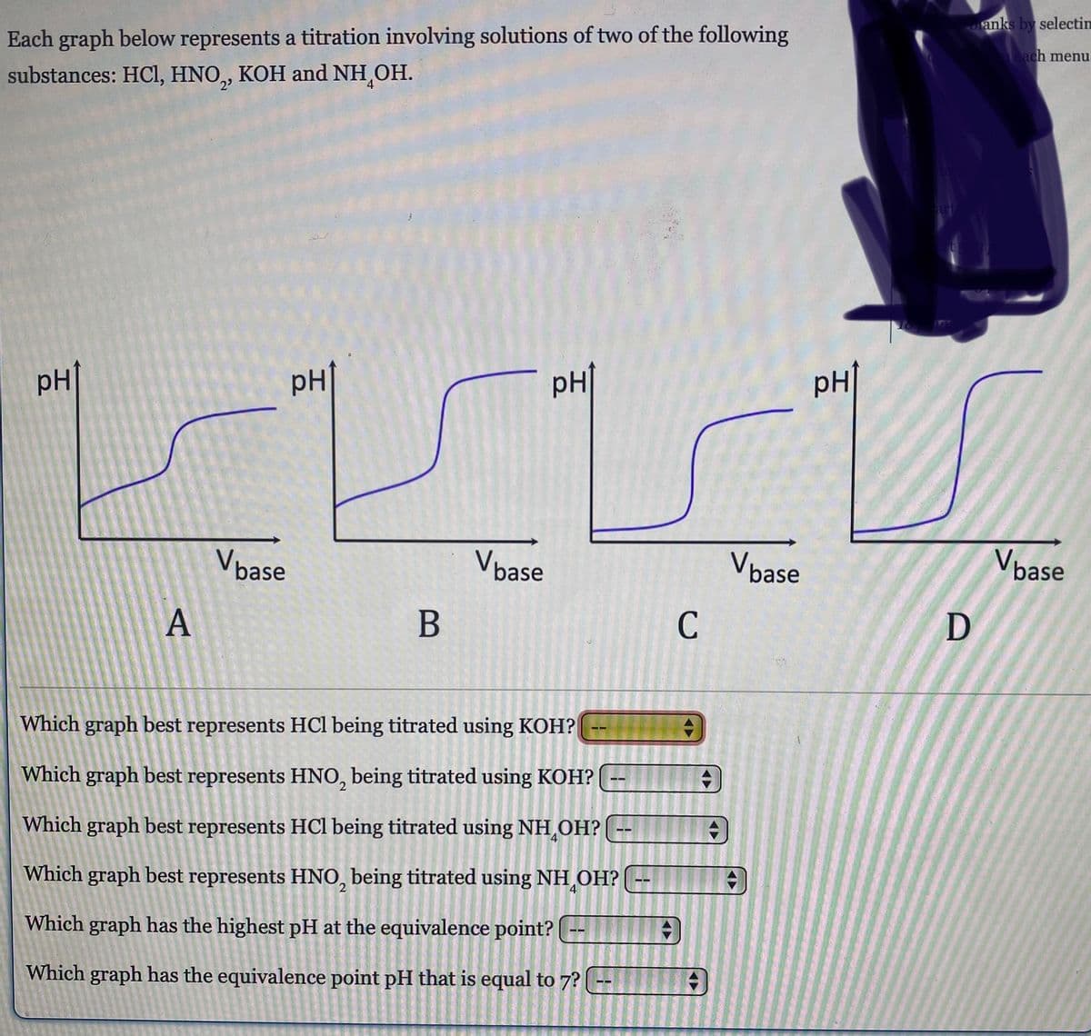 Each graph below represents a titration involving solutions of two of the following
substances: HCl, HNO, KOH and NH OH.
PH
A
Vbase
PH
B
Vbase
PH
Which graph best represents HCl being titrated using KOH?
Which graph best represents HNO, being titrated using KOH? --
Which graph best represents HCl being titrated using NH₂OH?
Which graph best represents HNO, being titrated using NH OH? --
Which graph has the highest pH at the equivalence point? --
Which graph has the equivalence point pH that is equal to 7?
4
C
#
◄►
#
+
Vbase
PH↑
D
anks by selectin
each menu.
Vbase