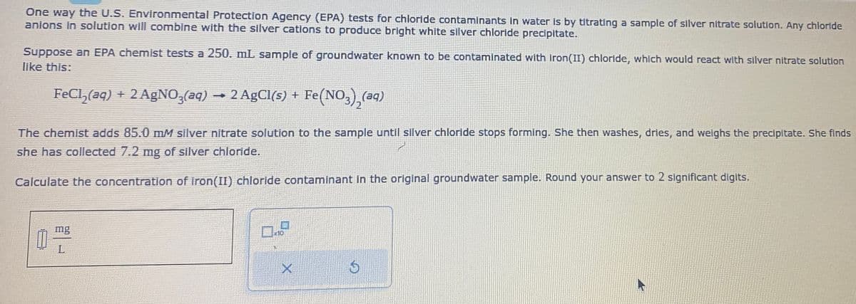 One way the U.S. Environmental Protection Agency (EPA) tests for chloride contaminants in water is by titrating a sample of silver nitrate solution. Any chloride
anions in solution will combine with the silver cations to produce bright white silver chloride precipitate.
Suppose an EPA chemist tests a 250. mL sample of groundwater known to be contaminated with iron(II) chloride, which would react with silver nitrate solution
like this:
FeCl₂(aq) + 2 AgNO3(aq) → 2 AgCl(s) + Fe
Fe(NO3)₂(aq)
The chemist adds 85.0 mM silver nitrate solution to the sample until silver chloride stops forming. She then washes, dries, and weighs the precipitate. She finds
she has collected 7.2 mg of silver chloride.
Calculate the concentration of iron(II) chloride contaminant in the original groundwater sample. Round your answer to 2 significant digits.
0-8
X
6