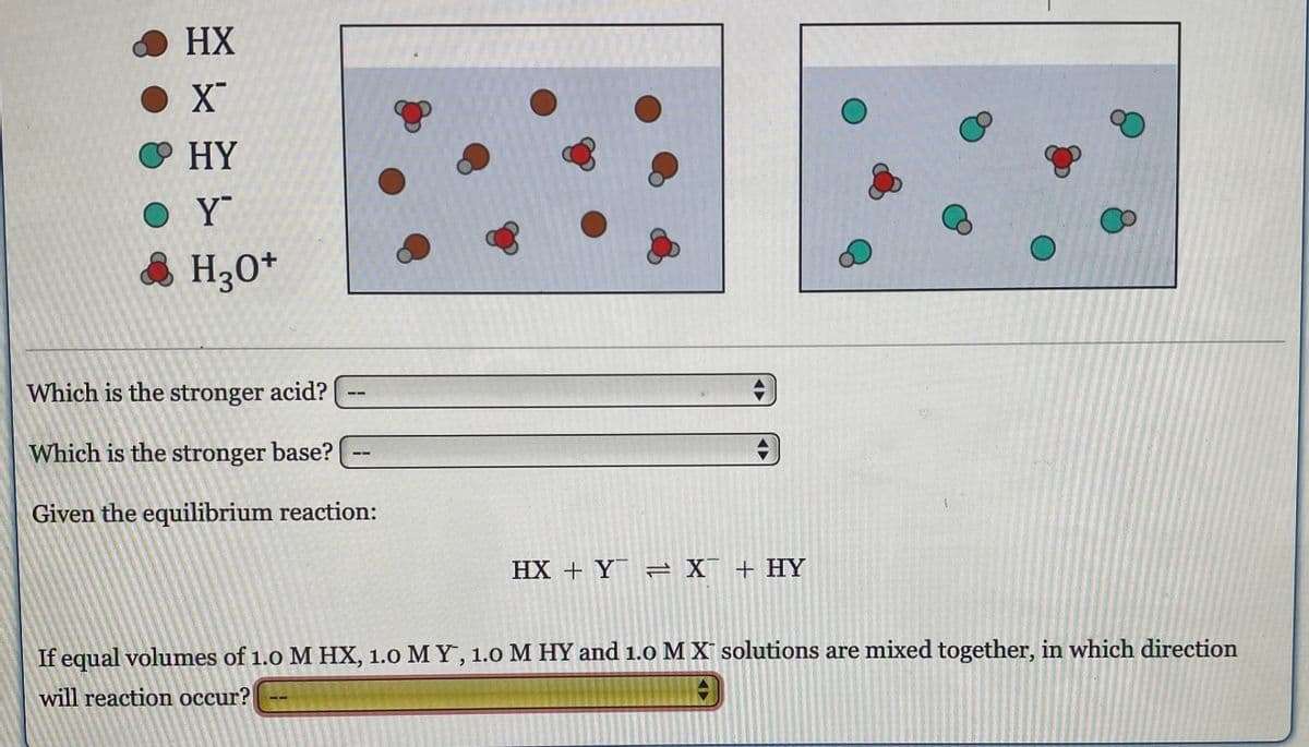 HX
● X
HY
OY
& H30+
Which is the stronger acid?
Which is the stronger base?
Given the equilibrium reaction:
HX + Y = X + HY
If equal volumes of 1.0 M HX, 1.0 MY, 1.0 M HY and 1.0 M X solutions are mixed together, in which direction
will reaction occur?